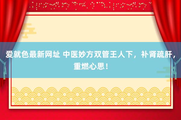 爱就色最新网址 中医妙方双管王人下,补肾疏肝,重燃心思!