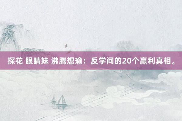 探花 眼睛妹 沸腾想瑜:反学问的20个赢利真相。