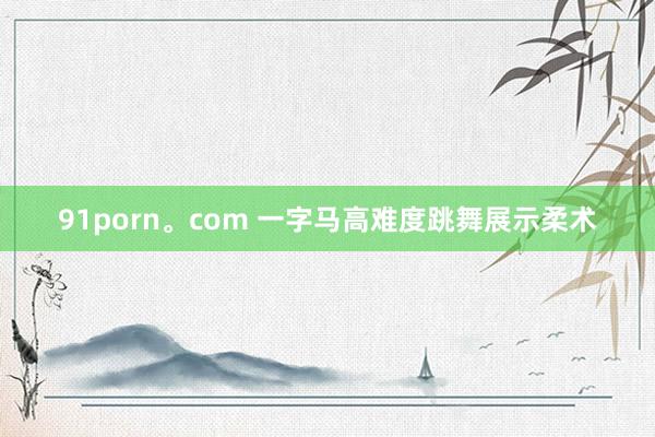 91porn。com 一字马高难度跳舞展示柔术