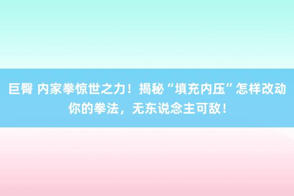 巨臀 内家拳惊世之力！揭秘“填充内压”怎样改动你的拳法，无东说念主可敌！