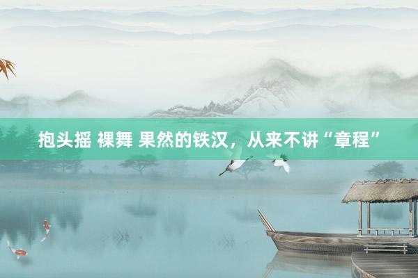 抱头摇 裸舞 果然的铁汉，从来不讲“章程”