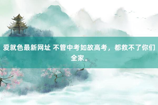 爱就色最新网址 不管中考如故高考，都救不了你们全家。