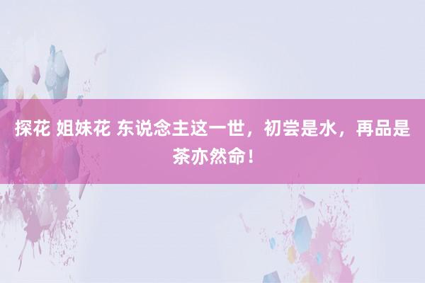 探花 姐妹花 东说念主这一世，初尝是水，再品是茶亦然命！