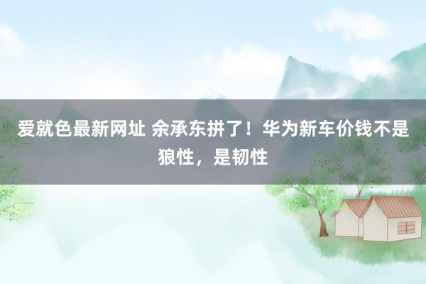 爱就色最新网址 余承东拼了！华为新车价钱不是狼性，是韧性