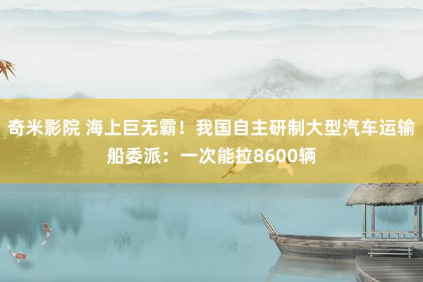 奇米影院 海上巨无霸！我国自主研制大型汽车运输船委派：一次能拉8600辆